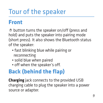 9Tour of the speakerFront  button turns the speaker on/o (press and hold) and puts the speaker into pairing mode (short press). It also shows the Bluetooth status of the speaker: • fast blinking blue while pairing or reconnecting• solid blue when paired • o when the speaker’s o.Back (behind the ﬂap)Charging jack connects to the provided USB charging cable to plug the speaker into a power source or adapter.