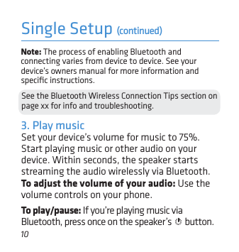 10Single Setup (continued)Note: The process of enabling Bluetooth and connecting varies from device to device. See your device’s owners manual for more information and speciﬁc instructions.See the Bluetooth Wireless Connection Tips section on page xx for info and troubleshooting.3. Play musicSet your device’s volume for music to 75%. Start playing music or other audio on your device. Within seconds, the speaker starts streaming the audio wirelessly via Bluetooth.To adjust the volume of your audio: Use the volume controls on your phone.To play/pause: If you’re playing music via Bluetooth, press once on the speaker’s   button.