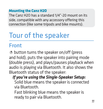 11Tour of the speakerFront  button turns the speaker on/o (press and hold), puts the speaker into pairing mode (double press), and plays/pauses playback when audio is playing via Bluetooth. It also shows the Bluetooth status of the speaker: If you’re using the Single-Speaker Setup: Solid blue means the speaker is connected via Bluetooth. Fast blinking blue means the speaker is ready to pair via Bluetooth. Mounting the Canz H2OThe Canz H2O has a standard 1/4”-20 mount on its side, compatible with any accessory oering this connection (like some tripods and bike mounts).