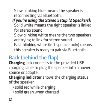 12Slow blinking blue means the speaker is reconnecting via Bluetooth.If you’re using the Stereo Setup (2 Speakers): Solid white means the right speaker is linked for stereo sound. Slow blinking white means the two speakers are trying to link for stereo sound. Fast blinking white (left speaker only) means this speaker is ready to pair via Bluetooth.Back (behind the ﬂap)Charging jack connects to the provided USB charging cable to plug the speaker into a power source or adapter.Charging indicator shows the charging status of the speaker: • solid red while charging• solid green when charged
