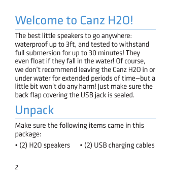 2Make sure the following items came in this package:• (2) H2O speakers      • (2) USB charging cables  UnpackThe best little speakers to go anywhere: waterproof up to 3ft, and tested to withstand full submersion for up to 30 minutes! They even ﬂoat if they fall in the water! Of course, we don’t recommend leaving the Canz H2O in or under water for extended periods of time—but a little bit won’t do any harm! Just make sure the back ﬂap covering the USB jack is sealed.Welcome to Canz H2O!