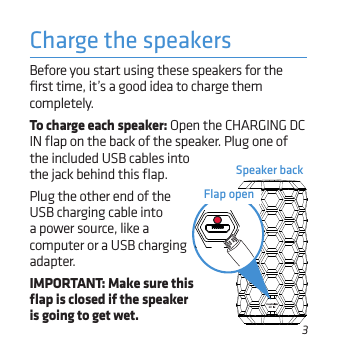 3Speaker backCharge the speakersthe included USB cables into the jack behind this ﬂap. Plug the other end of the USB charging cable into a power source, like a computer or a USB charging adapter. IMPORTANT: Make sure this ﬂap is closed if the speaker is going to get wet.Before you start using these speakers for the ﬁrst time, it’s a good idea to charge them completely. To charge each speaker: Open the CHARGING DC IN ﬂap on the back of the speaker. Plug one of Flap open