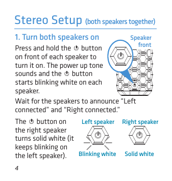 4Speaker frontPress and hold the   button on front of each speaker to turn it on. The power up tone sounds and the   button starts blinking white on each speaker.1. Turn both speakers onStereo Setup (both speakers together)Wait for the speakers to announce “Left connected” and “Right connected.” Right speakerSolid whiteLeft speakerBlinking whiteThe   button on the right speaker turns solid white (it keeps blinking on the left speaker).