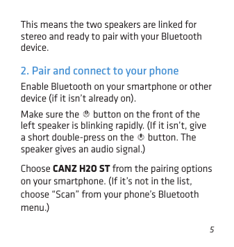 5Enable Bluetooth on your smartphone or other device (if it isn’t already on). Make sure the   button on the front of the left speaker is blinking rapidly. (If it isn’t, give a short double-press on the   button. The speaker gives an audio signal.)Choose CANZ H2O ST from the pairing options on your smartphone. (If it’s not in the list, choose “Scan” from your phone’s Bluetooth menu.)2. Pair and connect to your phoneThis means the two speakers are linked for stereo and ready to pair with your Bluetooth device.