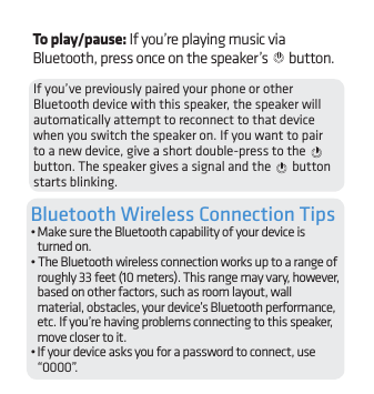 7If you’ve previously paired your phone or other Bluetooth device with this speaker, the speaker will automatically attempt to reconnect to that device when you switch the speaker on. If you want to pair to a new device, give a short double-press to the   button. The speaker gives a signal and the   button starts blinking.Bluetooth Wireless Connection Tips• Make sure the Bluetooth capability of your device is turned on.• The Bluetooth wireless connection works up to a range of roughly 33 feet (10 meters). This range may vary, however, based on other factors, such as room layout, wall material, obstacles, your device’s Bluetooth performance, etc. If you’re having problems connecting to this speaker, move closer to it. • If your device asks you for a password to connect, use “0000”.To play/pause: If you’re playing music via Bluetooth, press once on the speaker’s   button.
