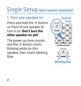 8Single Setup (each speaker separately)Speaker frontPress and hold the   button on front of one speaker to turn it on. Don’t turn the other speaker on yet!The power up tone sounds and the   button starts blinking white on this speaker, then starts blinking blue.1. Turn one speaker onBlinking blue