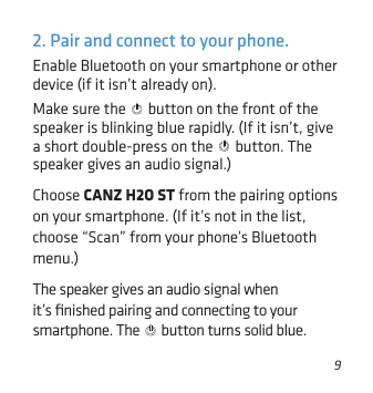 92. Pair and connect to your phone.Enable Bluetooth on your smartphone or other device (if it isn’t already on). Make sure the   button on the front of the speaker is blinking blue rapidly. (If it isn’t, give a short double-press on the   button. The speaker gives an audio signal.)Choose CANZ H2O ST from the pairing options on your smartphone. (If it’s not in the list, choose “Scan” from your phone’s Bluetooth menu.)The speaker gives an audio signal when it’s ﬁnished pairing and connecting to your smartphone. The   button turns solid blue.