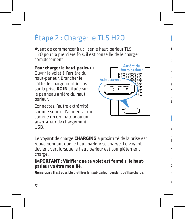 12Avant de commencer à utiliser le haut-parleur TLS H2O pour la première fois, il est conseillé de le charger complètement. Étape 2 : Charger le TLS H2OPour charger le haut-parleur :   Ouvrir le volet à l’arrière du haut-parleur. Brancher le câble de chargement inclus sur la prise DC IN située sur le panneau arrière du haut-parleur.Connectez l’autre extrémité sur une source d&apos;alimentation comme un ordinateur ou un adaptateur de chargement USB.Activer la fonction Bluetooth du téléphone intelligent ou de tout autre appareil.Étape 4 : Apparier + connecterVériﬁer que le voyant situé à l’avant du haut-parleur clignote rapidement. (Dans le cas contraire, appuyer rapidement deux fois sur le bouton   . Le haut-parleur émet un signal audio.)Étape 3 : AllumerAppuyer sur le bouton   situé sur la partie supérieure du haut-parleur et le maintenir enfoncé.Le son de mise en marche est émis et le voyant à l’avant du haut-parleur clignote.Après quelques secondes, le haut-parleur passe en mode d’appariement Bluetooth pour se conﬁgurer avec le téléphone intelligent.Arrière du haut-parleurVolet ouvertLe voyant de charge CHARGING à proximité de la prise est rouge pendant que le haut-parleur se charge. Le voyant devient vert lorsque le haut-parleur est complètement chargé. IMPORTANT : Vériﬁer que ce volet est fermé si le haut-parleur va être mouillé.Remarque : Il est possible d’utiliser le haut-parleur pendant qu’il se charge.