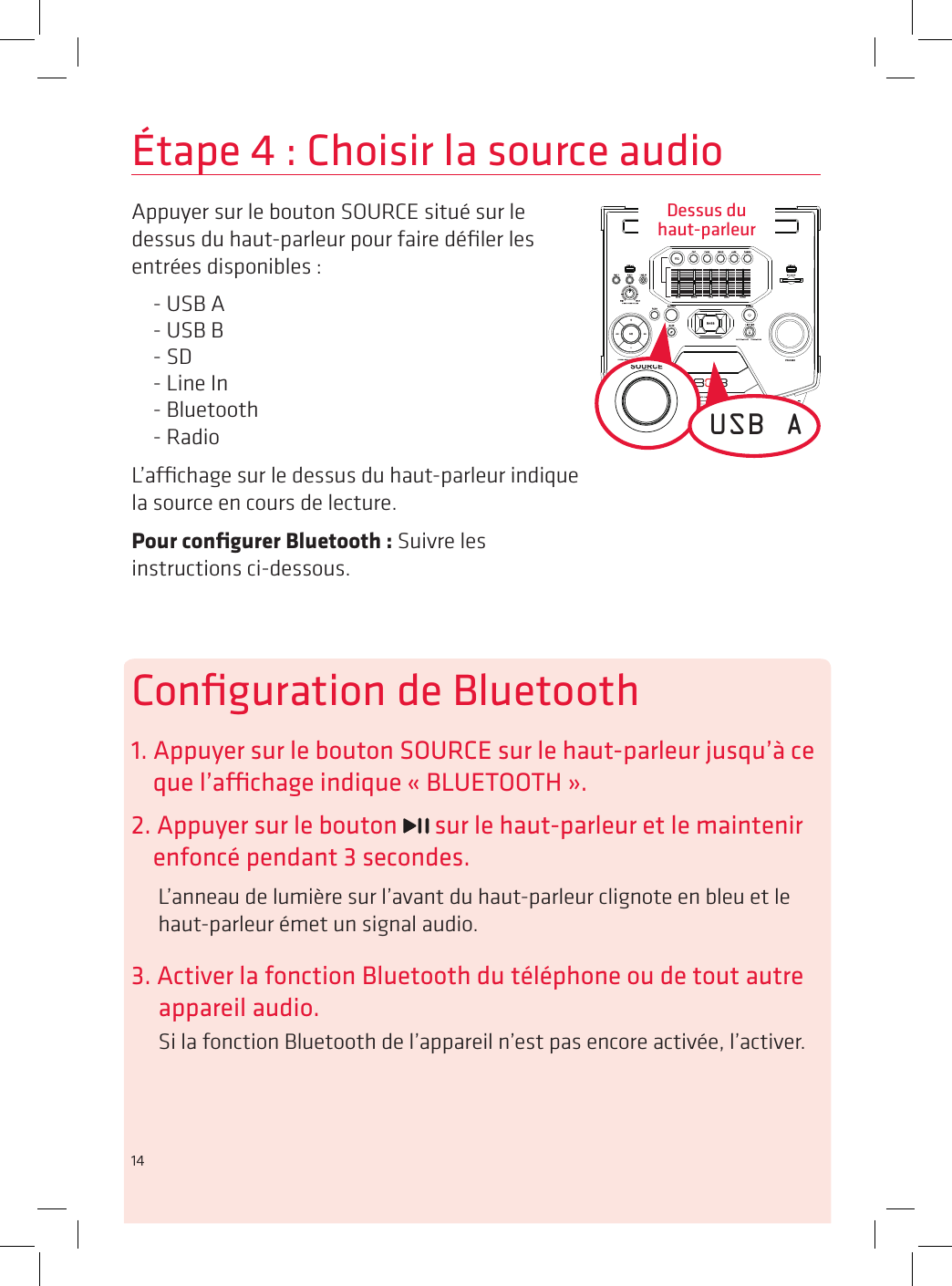 14Étape 4 : Choisir la source audioAppuyer sur le bouton SOURCE situé sur le dessus du haut-parleur pour faire déﬁler les entrées disponibles :- USB A- USB B- SD- Line In- Bluetooth- RadioL’achage sur le dessus du haut-parleur indique la source en cours de lecture. Pour conﬁgurer Bluetooth : Suivre les instructions ci-dessous.USB AConﬁguration de Bluetooth1. Appuyer sur le bouton SOURCE sur le haut-parleur jusqu’à ce que l’achage indique « BLUETOOTH ».2. Appuyer sur le bouton   sur le haut-parleur et le maintenir enfoncé pendant 3 secondes.L’anneau de lumière sur l’avant du haut-parleur clignote en bleu et le haut-parleur émet un signal audio.3. Activer la fonction Bluetooth du téléphone ou de tout autre appareil audio.Si la fonction Bluetooth de l’appareil n’est pas encore activée, l’activer.Dessus du  haut-parleur14