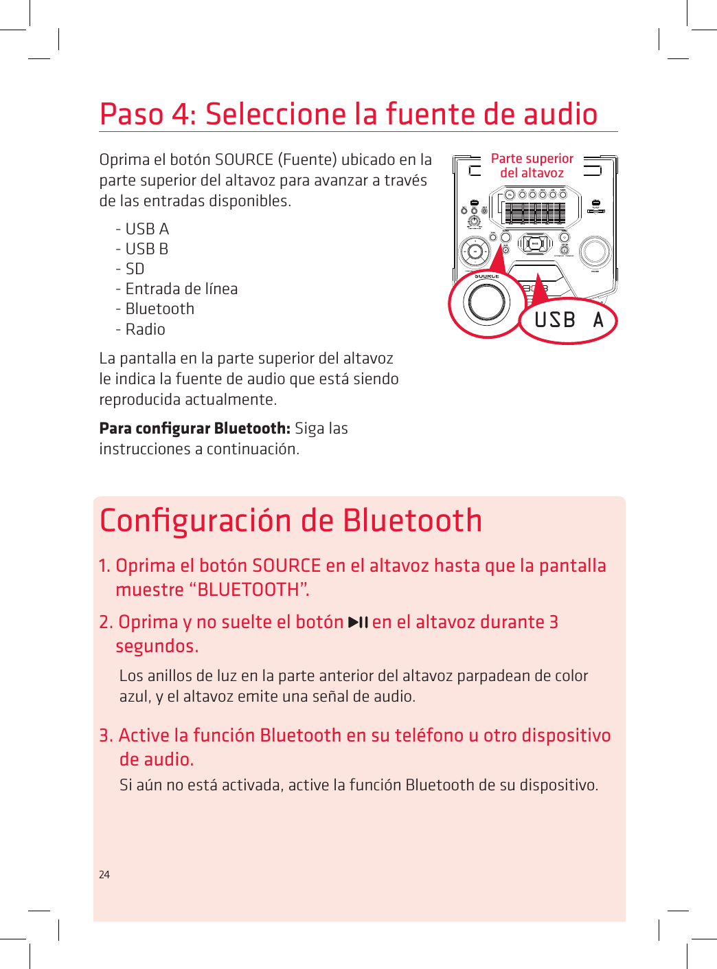 24Paso 4: Seleccione la fuente de audioOprima el botón SOURCE (Fuente) ubicado en la parte superior del altavoz para avanzar a través de las entradas disponibles.- USB A- USB B- SD- Entrada de línea- Bluetooth- RadioLa pantalla en la parte superior del altavoz le indica la fuente de audio que está siendo reproducida actualmente. Para conﬁgurar Bluetooth: Siga las instrucciones a continuación.USB AConﬁguración de Bluetooth1. Oprima el botón SOURCE en el altavoz hasta que la pantalla muestre “BLUETOOTH”.2. Oprima y no suelte el botón   en el altavoz durante 3 segundos.Los anillos de luz en la parte anterior del altavoz parpadean de color azul, y el altavoz emite una señal de audio.3. Active la función Bluetooth en su teléfono u otro dispositivo de audio.Si aún no está activada, active la función Bluetooth de su dispositivo.Parte superior  del altavoz24