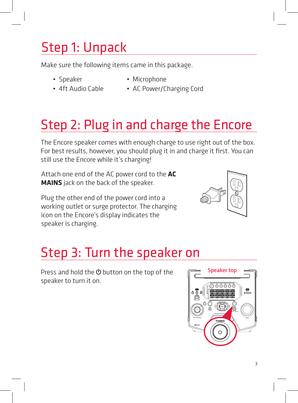 3Press and hold the   button on the top of the speaker to turn it on.Step 2: Plug in and charge the EncoreThe Encore speaker comes with enough charge to use right out of the box. For best results, however, you should plug it in and charge it ﬁrst. You can still use the Encore while it’s charging! Step 3: Turn the speaker onStep 1: UnpackMake sure the following items came in this package.•  Speaker     •  Microphone•  4ft Audio Cable   •  AC Power/Charging CordAttach one end of the AC power cord to the AC MAINS jack on the back of the speaker.Plug the other end of the power cord into a working outlet or surge protector. The charging icon on the Encore’s display indicates the speaker is charging.Speaker top
