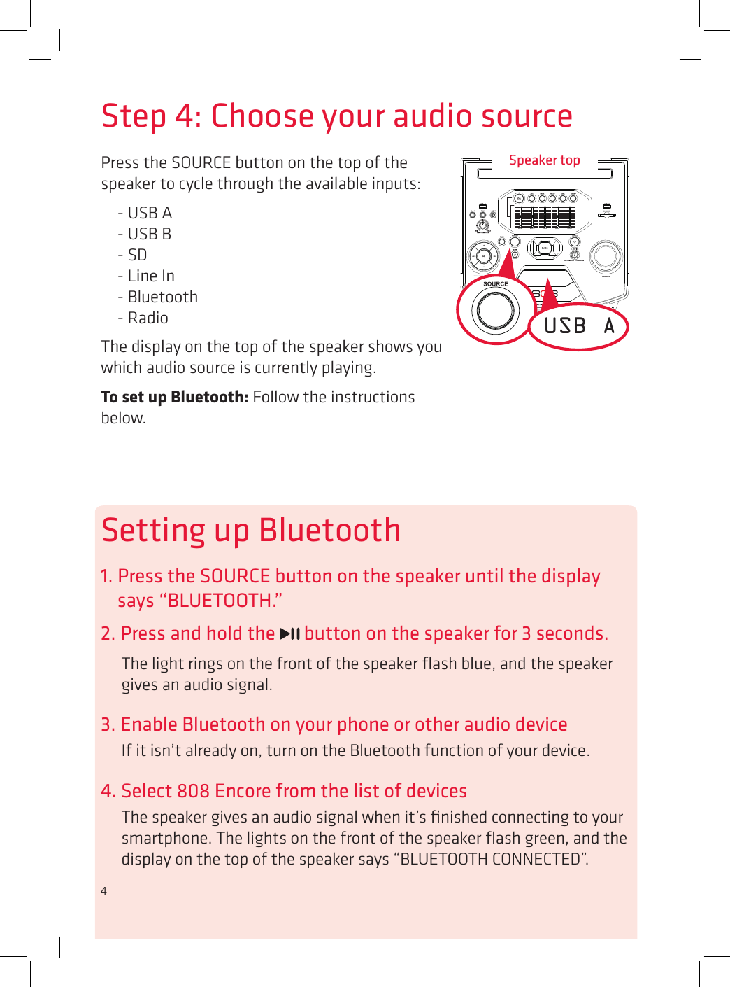 4Step 4: Choose your audio sourceSpeaker topPress the SOURCE button on the top of the speaker to cycle through the available inputs:- USB A - USB B - SD - Line In - Bluetooth - RadioThe display on the top of the speaker shows you which audio source is currently playing. To set up Bluetooth: Follow the instructions below.USB ASetting up Bluetooth1. Press the SOURCE button on the speaker until the display says “BLUETOOTH.”2. Press and hold the   button on the speaker for 3 seconds.The light rings on the front of the speaker ﬂash blue, and the speaker gives an audio signal.3. Enable Bluetooth on your phone or other audio deviceIf it isn’t already on, turn on the Bluetooth function of your device.4. Select 808 Encore from the list of devicesThe speaker gives an audio signal when it’s ﬁnished connecting to your smartphone. The lights on the front of the speaker ﬂash green, and the display on the top of the speaker says “BLUETOOTH CONNECTED”.4