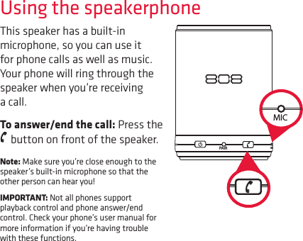 Using the speakerphoneThis speaker has a built-in microphone, so you can use it for phone calls as well as music. Your phone will ring through the speaker when you’re receiving a call.To answer/end the call: Press the   button on front of the speaker.Note: Make sure you’re close enough to the speaker’s built-in microphone so that the other person can hear you!IMPORTANT: Not all phones support playback control and phone answer/end control. Check your phone’s user manual for more information if you’re having trouble with these functions.PAIR MPAIR MMIC