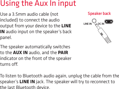 Use a 3.5mm audio cable (not included) to connect the audio output from your device to the LINE IN audio input on the speaker’s back panel. The speaker automatically switches to the AUX IN audio, and the PAIR indicator on the front of the speaker turns o. Using the Aux In inputTo listen to Bluetooth audio again, unplug the cable from the speaker’s LINE IN jack. The speaker will try to reconnect to the last Bluetooth device.Speaker backLINE IN DC INCHARGE