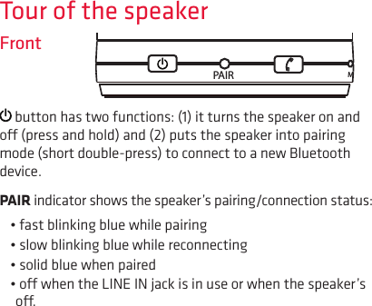 Tour of the speakerFront button has two functions: (1) it turns the speaker on and o (press and hold) and (2) puts the speaker into pairing mode (short double-press) to connect to a new Bluetooth device.PAIR indicator shows the speaker’s pairing/connection status:• fast blinking blue while pairing• slow blinking blue while reconnecting• solid blue when paired • o when the LINE IN jack is in use or when the speaker’s o.PAIR M