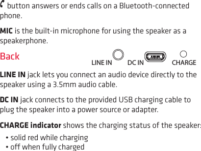  button answers or ends calls on a Bluetooth-connected phone.MIC is the built-in microphone for using the speaker as a speakerphone.BackLINE IN jack lets you connect an audio device directly to the speaker using a 3.5mm audio cable.DC IN jack connects to the provided USB charging cable to plug the speaker into a power source or adapter.CHARGE indicator shows the charging status of the speaker: • solid red while charging• o when fully chargedLINE IN DC IN CHARGE