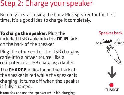 Before you start using the Canz Plus speaker for the ﬁrst time, it’s a good idea to charge it completely. Speaker backStep 2: Charge your speakerTo charge the speaker: Plug the included USB cable into the DC IN jack on the back of the speaker. Plug the other end of the USB charging cable into a power source, like a computer or a USB charging adapter. The CHARGE indicator on the back of the speaker is red while the speaker is charging. It turns o when the speaker is fully charged. Note: You can use the speaker while it’s charging.LINE IN DC INCHARGELINE IN DC IN CHARGE