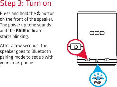 PAIR MStep 3: Turn onPress and hold the   button on the front of the speaker. The power up tone sounds and the PAIR indicator starts blinking.After a few seconds, the speaker goes to Bluetooth pairing mode to set up with your smartphone.PAIR MPAIR M
