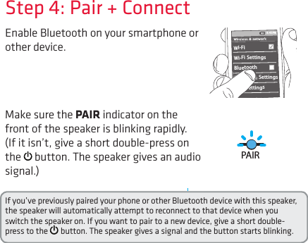 Enable Bluetooth on your smartphone or other device. Step 4: Pair + ConnectIf you’ve previously paired your phone or other Bluetooth device with this speaker, the speaker will automatically attempt to reconnect to that device when you switch the speaker on. If you want to pair to a new device, give a short double-press to the   button. The speaker gives a signal and the button starts blinking.Wi-Fi BluetoothBluetooth SettingsVPN SettingsWi-Fi Settings8:45PMMake sure the PAIR indicator on the front of the speaker is blinking rapidly. (If it isn’t, give a short double-press on the   button. The speaker gives an audio signal.)PAIR M