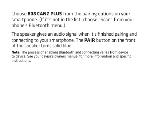 Choose 808 CANZ PLUS from the pairing options on your smartphone. (If it’s not in the list, choose “Scan” from your phone’s Bluetooth menu.)The speaker gives an audio signal when it’s ﬁnished pairing and connecting to your smartphone. The PAIR button on the front of the speaker turns solid blue.Note: The process of enabling Bluetooth and connecting varies from device to device. See your device’s owners manual for more information and speciﬁc instructions.