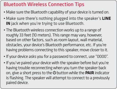 Bluetooth Wireless Connection Tips• Make sure the Bluetooth capability of your device is turned on.• Make sure there’s nothing plugged into the speaker’s LINE IN jack when you’re trying to use Bluetooth.•  The Bluetooth wireless connection works up to a range of roughly 33 feet (10 meters). This range may vary, however, based on other factors, such as room layout, wall material, obstacles, your device’s Bluetooth performance, etc. If you’re having problems connecting to this speaker, move closer to it. • If your device asks you for a password to connect, use “0000”.• If you’ve paired your device with the speaker before but you’re having trouble reconnecting when you turn the speaker back on, give a short press to the   button while the PAIR indicator is ﬂashing. The speaker will attempt to connect to a previously paired device.