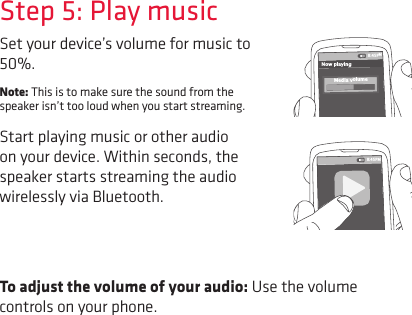 To adjust the volume of your audio: Use the volume controls on your phone.Set your device’s volume for music to 50%. Note: This is to make sure the sound from the speaker isn’t too loud when you start streaming. Start playing music or other audio on your device. Within seconds, the speaker starts streaming the audio wirelessly via Bluetooth.Step 5: Play music8:45PMNow playingMedia volume8:45PM