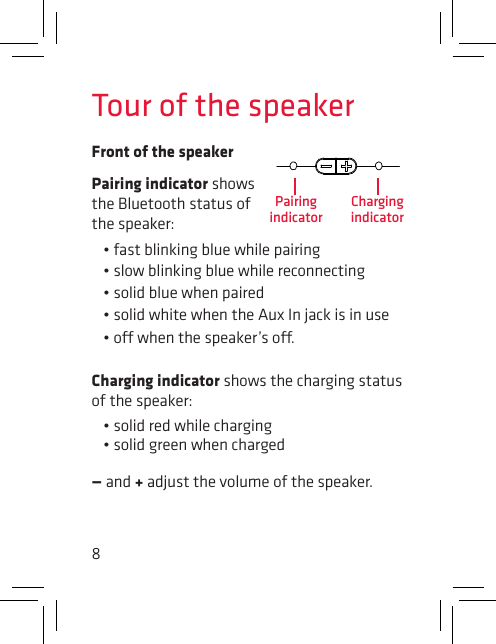 8Tour of the speakerFront of the speakerPairing indicator shows the Bluetooth status of the speaker: •fastblinkingbluewhilepairing•slowblinkingbluewhilereconnecting•solidbluewhenpaired•solidwhitewhentheAuxInjackisinuse•owhenthespeaker’so.Charging indicator shows the charging status of the speaker: •solidredwhilecharging•solidgreenwhencharged— and + adjust the volume of the speaker.Pairing indicatorCharging indicator