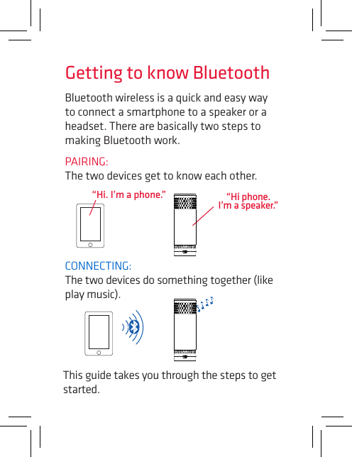 Bluetooth wireless is a quick and easy way to connect a smartphone to a speaker or a headset. There are basically two steps to making Bluetooth work.PAIRING:  The two devices get to know each other.CONNECTING:  The two devices do something together (like play music).“Hi. I’m a phone.”This guide takes you through the steps to get started.Getting to know Bluetooth“Hi phone. I’m a speaker.”