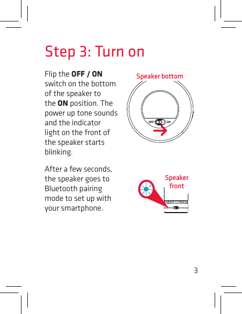 3Step 3: Turn onFlip the OFF / ON switch on the bottom  of the speaker to the ON position. The power up tone sounds and the indicator light on the front of the speaker starts blinking.After a few seconds, the speaker goes to Bluetooth pairing mode to set up with your smartphone.Speaker bottomSpeaker front
