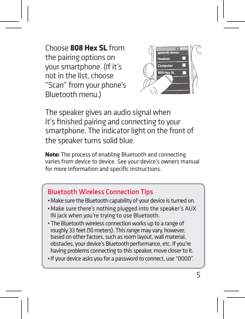 5Bluetooth Wireless Connection Tips•MakesuretheBluetoothcapabilityofyourdeviceisturnedon.•Makesurethere’snothingpluggedintothespeaker’sAUXIN jack when you’re trying to use Bluetooth.•TheBluetoothwirelessconnectionworksuptoarangeofroughly 33 feet (10 meters). This range may vary, however, based on other factors, such as room layout, wall material, obstacles, your device’s Bluetooth performance, etc. If you’re having problems connecting to this speaker, move closer to it. •Ifyourdeviceasksyouforapasswordtoconnect,use“0000”.Choose 808 Hex SL from the pairing options on your smartphone. (If it’s not in the list, choose “Scan”fromyourphone’sBluetooth menu.)Headset 808 Hex SLComputer8:45PMBluetooth devicesThe speaker gives an audio signal when it’s ﬁnished pairing and connecting to your smartphone. The indicator light on the front of the speaker turns solid blue.Note: The process of enabling Bluetooth and connecting varies from device to device. See your device’s owners manual for more information and speciﬁc instructions.