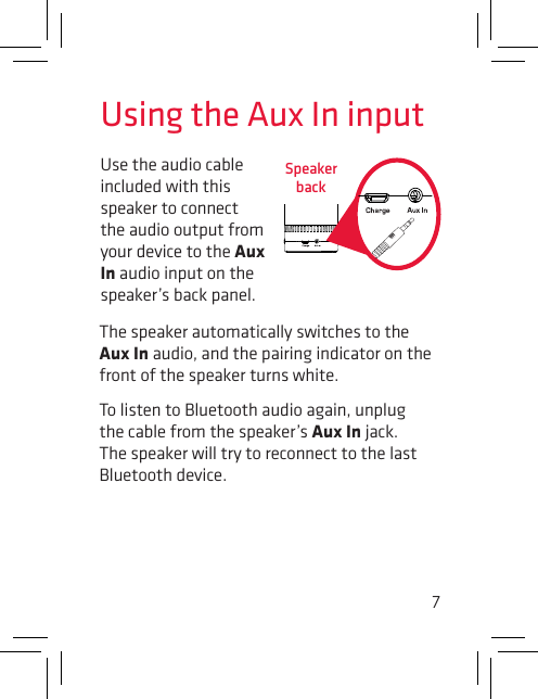 7Use the audio cable included with this speaker to connect the audio output from your device to the Aux In audio input on the speaker’s back panel. Using the Aux In inputSpeaker backThe speaker automatically switches to the Aux In audio, and the pairing indicator on the front of the speaker turns white. To listen to Bluetooth audio again, unplug the cable from the speaker’s Aux In jack. The speaker will try to reconnect to the last Bluetooth device.