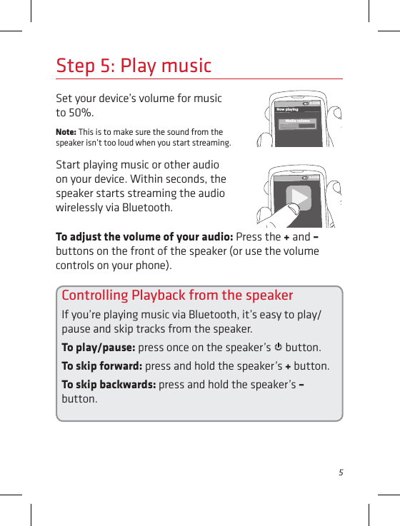 5To adjust the volume of your audio: Press the + and – buttons on the front of the speaker (or use the volume controls on your phone).Set your device’s volume for music to 50%. Note: This is to make sure the sound from the speaker isn’t too loud when you start streaming. Start playing music or other audio on your device. Within seconds, the speaker starts streaming the audio wirelessly via Bluetooth.Step 5: Play music8:45PMNow playingMedia volume8:45PMControlling Playback from the speakerIf you’re playing music via Bluetooth, it’s easy to play/pause and skip tracks from the speaker.To play/pause: press once on the speaker’s   button.To skip forward: press and hold the speaker’s + button.To skip backwards: press and hold the speaker’s – button.
