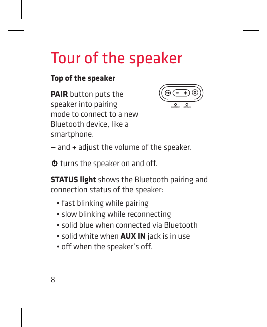 8Tour of the speakerTop of the speakerBATTERY STATUSPAIR button puts the speaker into pairing mode to connect to a new Bluetooth device, like a smartphone.— and + adjust the volume of the speaker.  turns the speaker on and o.STATUS light shows the Bluetooth pairing and connection status of the speaker: • fast blinking while pairing• slow blinking while reconnecting• solid blue when connected via Bluetooth• solid white when AUX IN jack is in use• o when the speaker’s o.