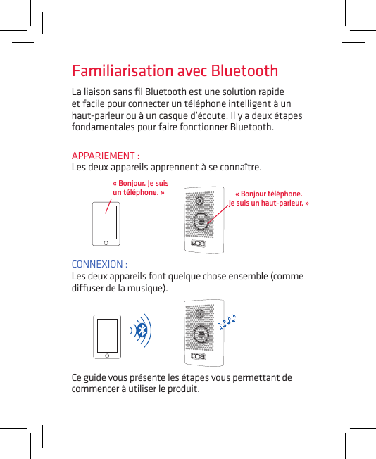 La liaison sans ﬁl Bluetooth est une solution rapide et facile pour connecter un téléphone intelligent à un haut-parleur ou à un casque d’écoute. Il y a deux étapes fondamentales pour faire fonctionner Bluetooth.APPARIEMENT :  Les deux appareils apprennent à se connaître.CONNEXION :  Les deux appareils font quelque chose ensemble (comme diuser de la musique).« Bonjour. Je suis  un téléphone. »Ce guide vous présente les étapes vous permettant de commencer à utiliser le produit.Familiarisation avec Bluetooth« Bonjour téléphone.  Je suis un haut-parleur. »