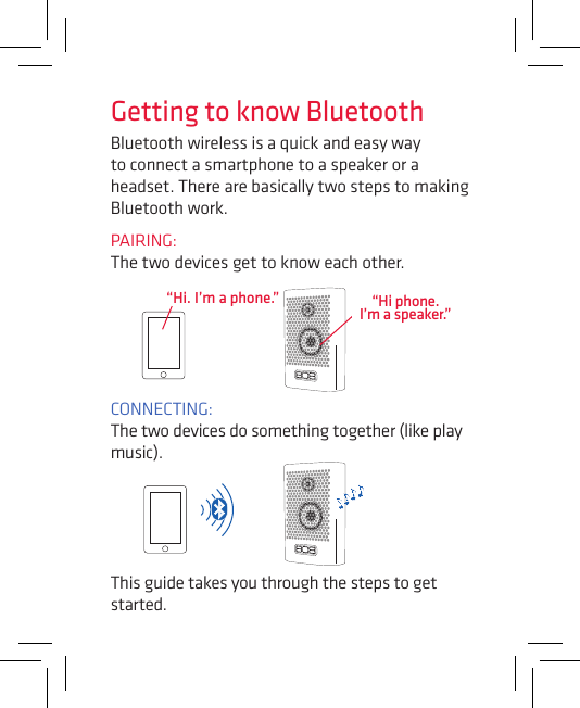 Bluetooth wireless is a quick and easy way to connect a smartphone to a speaker or a headset. There are basically two steps to making Bluetooth work.PAIRING:  The two devices get to know each other.CONNECTING:  The two devices do something together (like play music).“Hi. I’m a phone.”This guide takes you through the steps to get started.Getting to know Bluetooth“Hi phone. I’m a speaker.”
