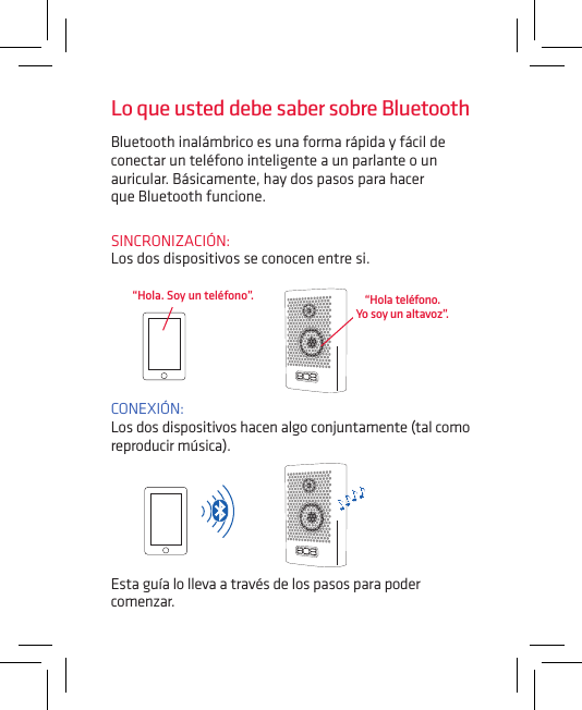 Bluetooth inalámbrico es una forma rápida y fácil de conectar un teléfono inteligente a un parlante o un auricular. Básicamente, hay dos pasos para hacer  que Bluetooth funcione.SINCRONIZACIÓN:  Los dos dispositivos se conocen entre si.CONEXIÓN:  Los dos dispositivos hacen algo conjuntamente (tal como reproducir música).“Hola. Soy un teléfono”.Esta guía lo lleva a través de los pasos para poder comenzar.Lo que usted debe saber sobre Bluetooth“Hola teléfono.  Yo soy un altavoz”.