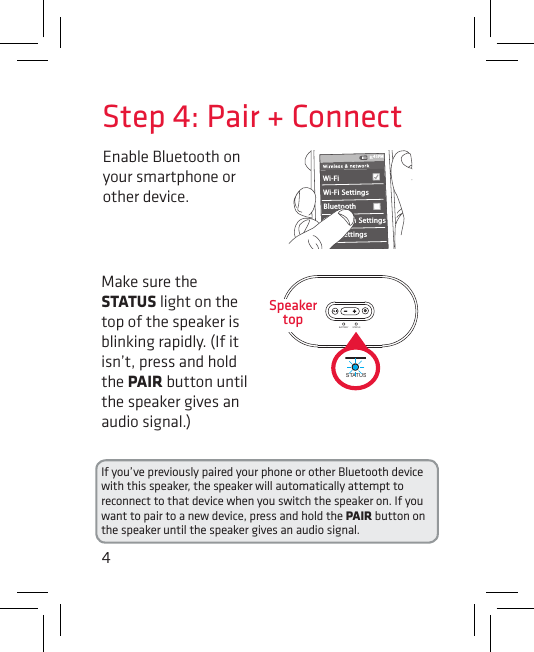 4Enable Bluetooth on your smartphone or other device. Step 4: Pair + ConnectIf you’ve previously paired your phone or other Bluetooth device with this speaker, the speaker will automatically attempt to reconnect to that device when you switch the speaker on. If you want to pair to a new device, press and hold the PAIR button on the speaker until the speaker gives an audio signal.Wi-Fi BluetoothBluetooth SettingsVPN SettingsWi-Fi Settings8:45PMMake sure the STATUS light on the top of the speaker is blinking rapidly. (If it isn’t, press and hold the PAIR button until the speaker gives an audio signal.)BATTERY STATUSBATTERY STATUSSpeaker top