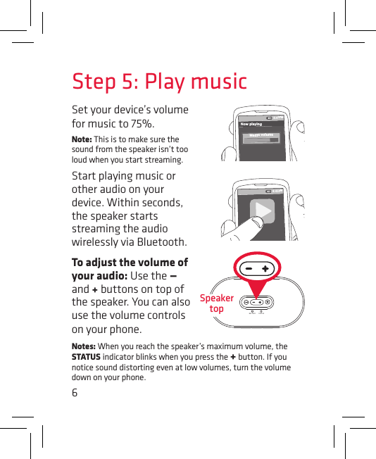 6To adjust the volume of your audio: Use the — and + buttons on top of the speaker. You can also use the volume controls on your phone. Set your device’s volume for music to 75%. Note: This is to make sure the sound from the speaker isn’t too loud when you start streaming. Start playing music or other audio on your device. Within seconds, the speaker starts streaming the audio wirelessly via Bluetooth.Step 5: Play music8:45PMNow playingMedia volume8:45PMBATTERY STATUSBATTERY STATUSSpeaker topNotes: When you reach the speaker’s maximum volume, the STATUS indicator blinks when you press the + button. If you notice sound distorting even at low volumes, turn the volume down on your phone.