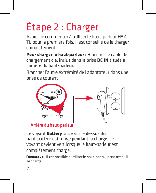 2Étape 2 : ChargerAvant de commencer à utiliser le haut-parleur HEX TL pour la première fois, il est conseillé de le charger complètement.Pour charger le haut-parleur : Branchez le câble de chargement c.a. inclus dans la prise DC IN située à l’arrière du haut-parleur.Brancher l’autre extrémité de l’adaptateur dans une prise de courant.Arrière du haut-parleurLe voyant Battery situé sur le dessus du haut-parleur est rouge pendant la charge. Le voyant devient vert lorsque le haut-parleur est complètement chargé.Remarque : Il est possible d’utiliser le haut-parleur pendant qu’il se charge.
