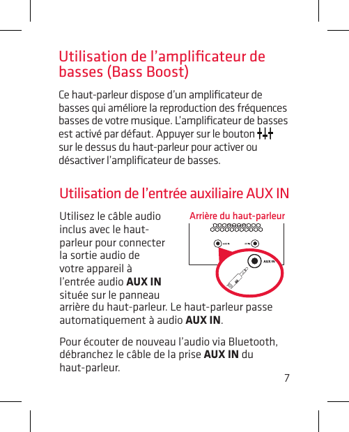 7Utilisez le câble audio inclus avec le haut-parleur pour connecter la sortie audio de votre appareil à l’entrée audio AUX IN située sur le panneau Utilisation de l’entrée auxiliaire AUX INArrière du haut-parleurarrière du haut-parleur. Le haut-parleur passe automatiquement à audio AUX IN.Pour écouter de nouveau l’audio via Bluetooth, débranchez le câble de la prise AUX IN du  haut-parleur.Utilisation de l’ampliﬁcateur de basses (Bass Boost)Ce haut-parleur dispose d’un ampliﬁcateur de basses qui améliore la reproduction des fréquences basses de votre musique. L’ampliﬁcateur de basses est activé par défaut. Appuyer sur le bouton   sur le dessus du haut-parleur pour activer ou désactiver l’ampliﬁcateur de basses. 