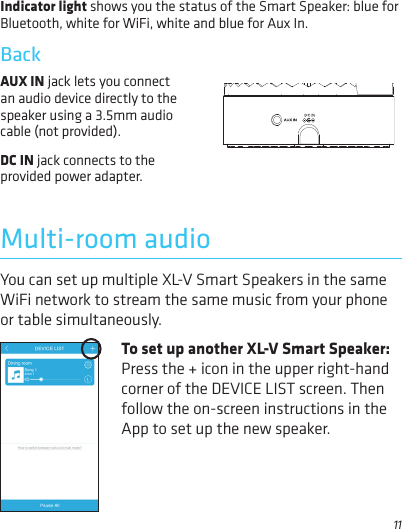 11Multi-room audioIndicator light shows you the status of the Smart Speaker: blue for Bluetooth, white for WiFi, white and blue for Aux In.Back You can set up multiple XL-V Smart Speakers in the same WiFi network to stream the same music from your phone or table simultaneously.To set up another XL-V Smart Speaker: Press the + icon in the upper right-hand corner of the DEVICE LIST screen. Then follow the on-screen instructions in the App to set up the new speaker.  AUX IN jack lets you connect an audio device directly to the speaker using a 3.5mm audio cable (not provided).DC IN jack connects to the provided power adapter.