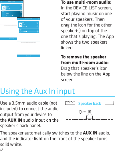 12Use a 3.5mm audio cable (not included) to connect the audio output from your device to the AUX IN audio input on the Using the Aux In inputSpeaker backspeaker’s back panel. The speaker automatically switches to the AUX IN audio, and the indicator light on the front of the speaker turns solid white. To use multi-room audio: In the DEVICE LIST screen, start playing music on one of your speakers. Then drag the icon for the other speaker(s) on top of the one that’s playing. The App shows the two speakers linked.To remove the speaker from multi-room audio: Drag that speaker’s icon below the line on the App screen. 