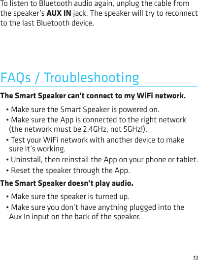 13FAQs / TroubleshootingTo listen to Bluetooth audio again, unplug the cable from the speaker’s AUX IN jack. The speaker will try to reconnect to the last Bluetooth device.The Smart Speaker can’t connect to my WiFi network.• Make sure the Smart Speaker is powered on.• Make sure the App is connected to the right network (the network must be 2.4GHz, not 5GHz!). • Test your WiFi network with another device to make sure it’s working.• Uninstall, then reinstall the App on your phone or tablet. • Reset the speaker through the App.The Smart Speaker doesn’t play audio.• Make sure the speaker is turned up.• Make sure you don’t have anything plugged into the Aux In input on the back of the speaker.
