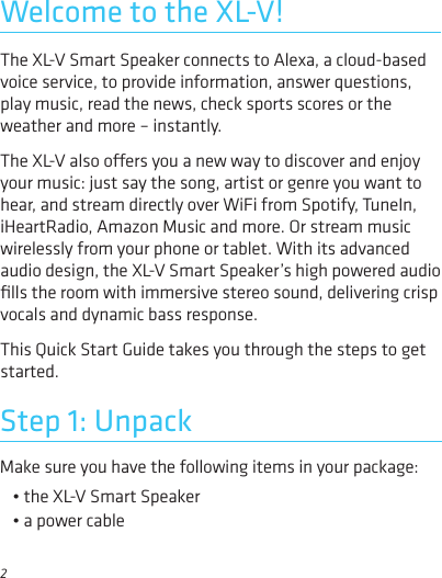 2Make sure you have the following items in your package:• the XL-V Smart Speaker• a power cableStep 1: UnpackThe XL-V Smart Speaker connects to Alexa, a cloud-based voice service, to provide information, answer questions, play music, read the news, check sports scores or the weather and more – instantly. The XL-V also oers you a new way to discover and enjoy your music: just say the song, artist or genre you want to hear, and stream directly over WiFi from Spotify, TuneIn, iHeartRadio, Amazon Music and more. Or stream music wirelessly from your phone or tablet. With its advanced audio design, the XL-V Smart Speaker’s high powered audio ﬁlls the room with immersive stereo sound, delivering crisp vocals and dynamic bass response.This Quick Start Guide takes you through the steps to get started.Welcome to the XL-V!