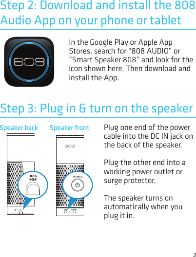 3In the Google Play or Apple App Stores, search for “808 AUDIO” or “Smart Speaker 808” and look for the icon shown here. Then download and install the App.Step 2: Download and install the 808 Audio App on your phone or tabletSpeaker back Plug one end of the power cable into the DC IN jack on the back of the speaker. Plug the other end into a working power outlet or surge protector.The speaker turns on automatically when you plug it in.Step 3: Plug in &amp; turn on the speakerSpeaker front