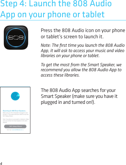 4Press the 808 Audio icon on your phone or tablet’s screen to launch it.Step 4: Launch the 808 Audio App on your phone or tabletNote: The ﬁrst time you launch the 808 Audio App, it will ask to access your music and video libraries on your phone or tablet. To get the most from the Smart Speaker, we recommend you allow the 808 Audio App to access these libraries.The 808 Audio App searches for your Smart Speaker (make sure you have it plugged in and turned on!).