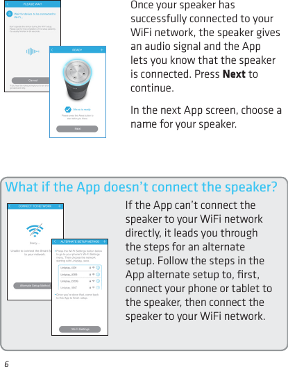 6Once your speaker has successfully connected to your WiFi network, the speaker gives an audio signal and the App lets you know that the speaker is connected. Press Next to continue.In the next App screen, choose a name for your speaker.What if the App doesn’t connect the speaker?If the App can’t connect the speaker to your WiFi network directly, it leads you through the steps for an alternate setup. Follow the steps in the App alternate setup to, ﬁrst, connect your phone or tablet to the speaker, then connect the speaker to your WiFi network.