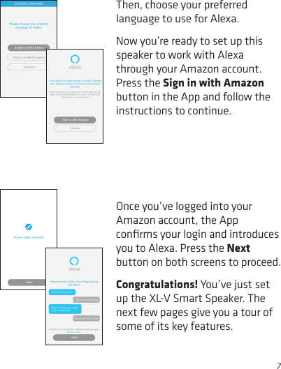 7Then, choose your preferred language to use for Alexa.Now you’re ready to set up this speaker to work with Alexa through your Amazon account. Press the Sign in with Amazon button in the App and follow the instructions to continue.Once you’ve logged into your Amazon account, the App conﬁrms your login and introduces you to Alexa. Press the Next button on both screens to proceed.Congratulations! You’ve just set up the XL-V Smart Speaker. The next few pages give you a tour of some of its key features.
