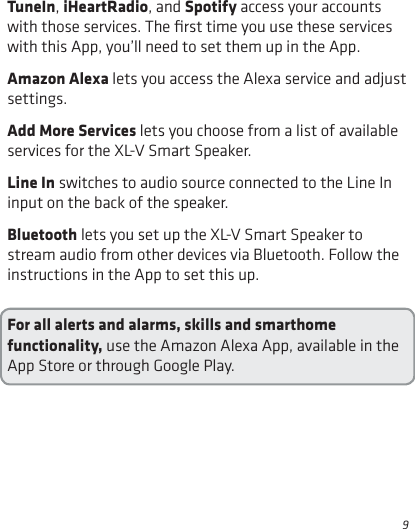 9TuneIn, iHeartRadio, and Spotify access your accounts with those services. The ﬁrst time you use these services with this App, you’ll need to set them up in the App.Amazon Alexa lets you access the Alexa service and adjust settings.Add More Services lets you choose from a list of available services for the XL-V Smart Speaker.Line In switches to audio source connected to the Line In input on the back of the speaker.Bluetooth lets you set up the XL-V Smart Speaker to stream audio from other devices via Bluetooth. Follow the instructions in the App to set this up.For all alerts and alarms, skills and smarthome functionality, use the Amazon Alexa App, available in the App Store or through Google Play.