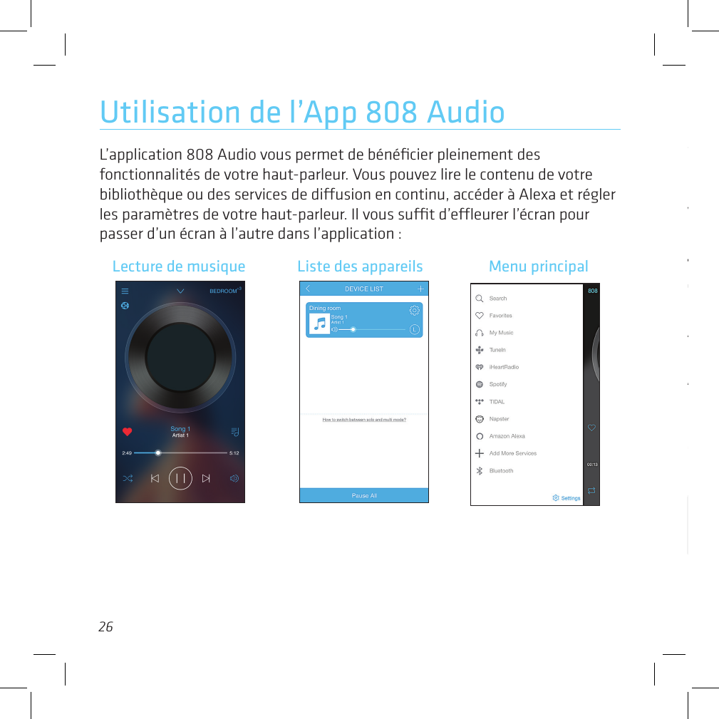 2627Utilisation de l’App 808 AudioL’application 808 Audio vous permet de bénéﬁcier pleinement des fonctionnalités de votre haut-parleur. Vous pouvez lire le contenu de votre bibliothèque ou des services de diusion en continu, accéder à Alexa et régler les paramètres de votre haut-parleur. Il vous sut d’eeurer l’écran pour passer d’un écran à l’autre dans l’application :Menu principalSearch (Recherche) vous permet de trouver des éléments dans votre bibliothèque de musique.Favorites (Favoris) ache les éléments que vous avez marqués comme étant vos favoris.My Music (Ma musique) accède à la musique se trouvant sur votre appareil.TuneIn, iHeartRadio, Spotify, Tidal, et Napster accèdent à vos comptes avec ces services. Lors de l’utilisation initiale de ces services avec cette application, il vous sera nécessaire de les conﬁgurer dans l’application.Amazon Alexa vous permet d’accéder au service Alexa et de régler les paramètres.Add More Services (Ajouter plus de services) vous permet de sélectionner des services dans une liste de services disponibles pour le SL-V Smart Speaker.Bluetooth vous permet de conﬁgurer le SL-V Smart Speaker pour qu’il diuse en continu de l’audio provenant d’autres dispositifs via Bluetooth. Suivre les instructions dans l’application pour conﬁgurer ceci.Lecture de musique Liste des appareils Menu principal